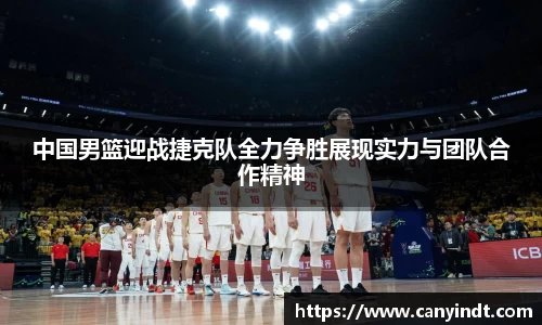 中国男篮迎战捷克队全力争胜展现实力与团队合作精神