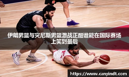 伊朗男篮与突尼斯男篮激战正酣谁能在国际赛场上笑到最后